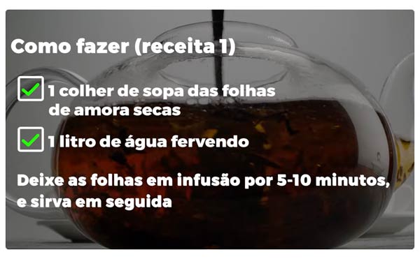 Como Fazer (chá de folha de amora -receita 1): 1 colher de sopa das folhas de amora secas; 1 litro de água fervendo. Deixe as folhas em infusão por 5-10 minutos e sirva em seguida.