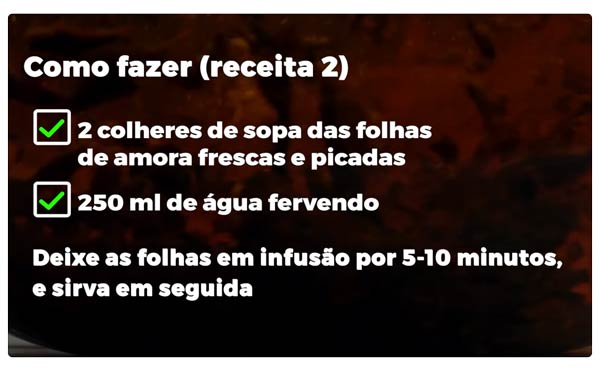 Como Fazer (chá de folha de amora -receita 2): 2 colheres de sopa das folhas de amora frescas e picadas; 250ml de água fervendo. Deixe as folhas em infusão por 5-10 minutos e sirva em seguida.